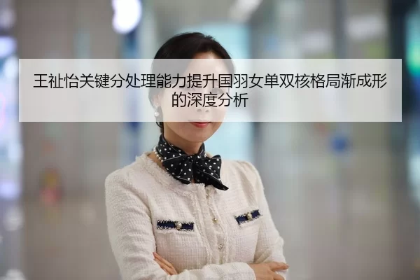 王祉怡关键分处理能力提升国羽女单双核格局渐成形的深度分析