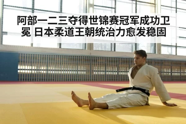阿部一二三夺得世锦赛冠军成功卫冕 日本柔道王朝统治力愈发稳固