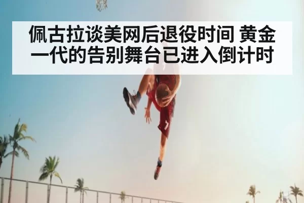 佩古拉谈美网后退役时间 黄金一代的告别舞台已进入倒计时