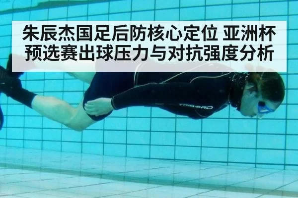 朱辰杰国足后防核心定位 亚洲杯预选赛出球压力与对抗强度分析