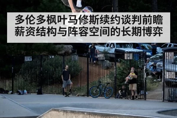 多伦多枫叶马修斯续约谈判前瞻 薪资结构与阵容空间的长期博弈